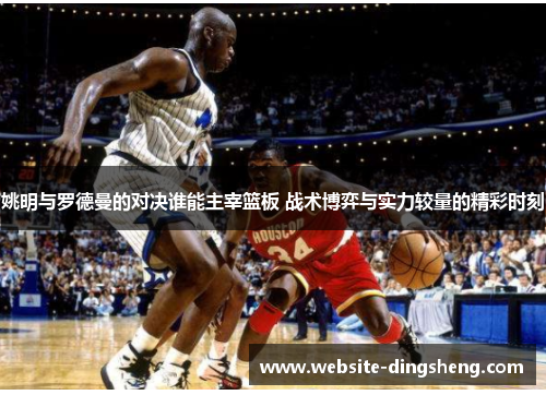 姚明与罗德曼的对决谁能主宰篮板 战术博弈与实力较量的精彩时刻