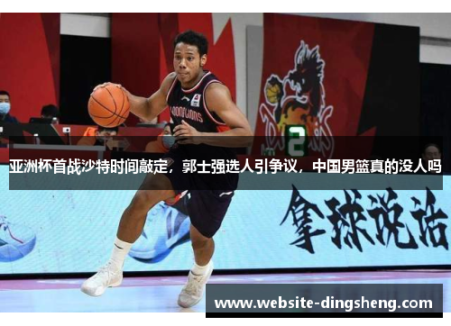 亚洲杯首战沙特时间敲定，郭士强选人引争议，中国男篮真的没人吗